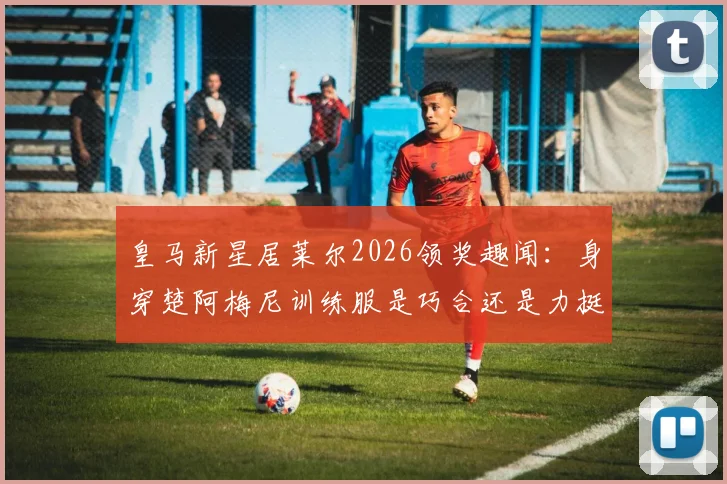 皇马新星居莱尔2026领奖趣闻:身穿楚阿梅尼训练服是巧合还是力挺?深度解析更衣室关系