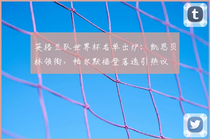 英格兰队世界杯名单出炉:凯恩贝林领衔,帕尔默福登落选引热议