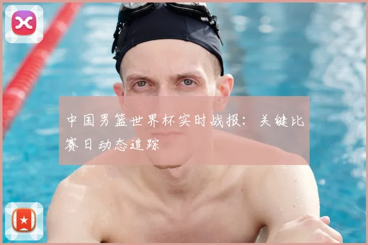 中国男篮世界杯实时战报:关键比赛日动态追踪