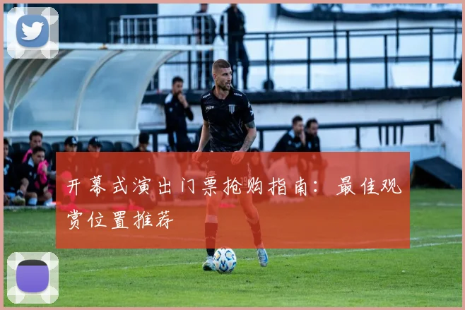 开幕式演出门票抢购指南：最佳观赏位置推荐