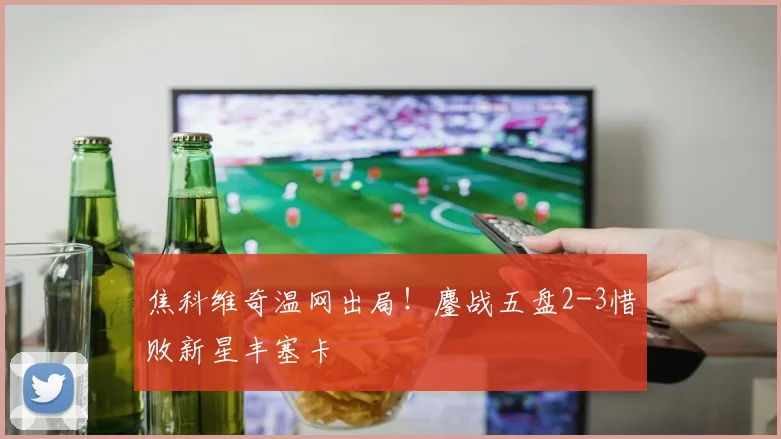 焦科维奇温网出局!鏖战五盘2-3惜败新星丰塞卡