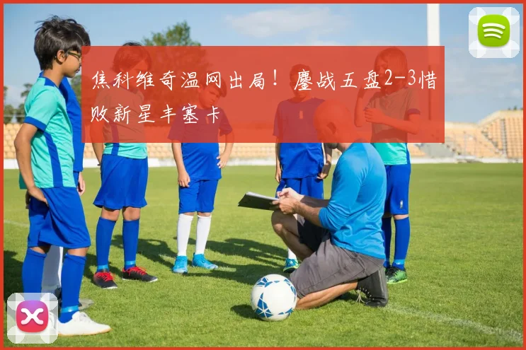 焦科维奇温网出局!鏖战五盘2-3惜败新星丰塞卡