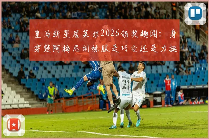 皇马新星居莱尔2026领奖趣闻:身穿楚阿梅尼训练服是巧合还是力挺?深度解析更衣室关系
