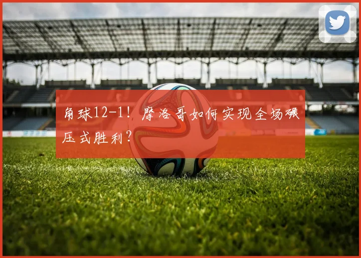 角球12-1！摩洛哥如何实现全场碾压式胜利？