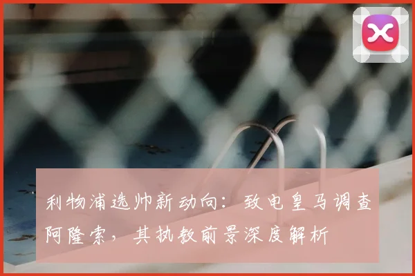 利物浦选帅新动向:致电皇马调查阿隆索,其执教前景深度解析