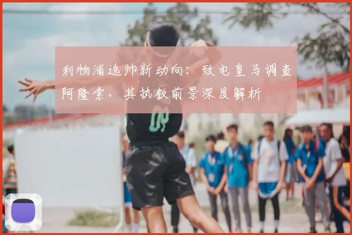 利物浦选帅新动向：致电皇马调查阿隆索，其执教前景深度解析