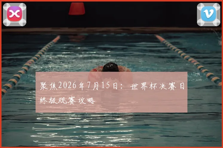 聚焦2026年7月15日:世界杯决赛日终极观赛攻略