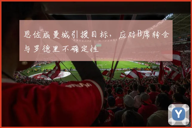 恩佐成曼城引援目标,应对B席转会与罗德里不确定性
