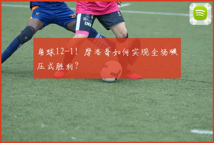 角球12-1！摩洛哥如何实现全场碾压式胜利？